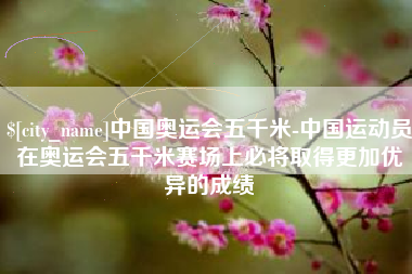 台山中国奥运会五千米-中国运动员在奥运会五千米赛场上必将取得更加优异的成绩