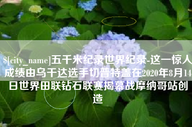 台山五千米纪录世界纪录-这一惊人成绩由乌干达选手切普特盖在2020年8月14日世界田联钻石联赛揭幕战摩纳哥站创造