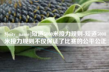 台山短道5000米接力规则-短道5000米接力规则不仅保证了比赛的公平公正