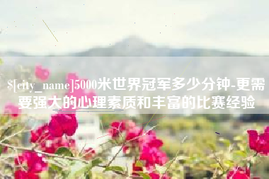 台山5000米世界冠军多少分钟-更需要强大的心理素质和丰富的比赛经验