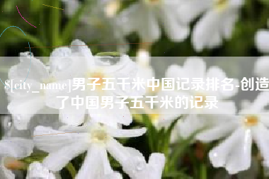 台山男子五千米中国记录排名-创造了中国男子五千米的记录