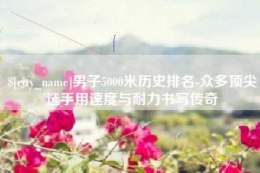 台山男子5000米历史排名-众多顶尖选手用速度与耐力书写传奇