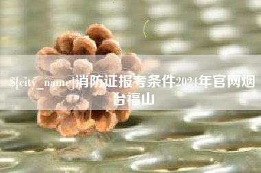 台山消防证报考条件2024年官网烟台福山